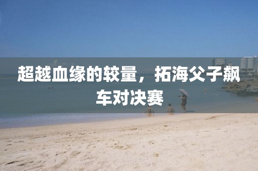 超越血缘的较量，拓海父子飙车对决赛
