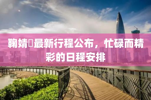 鞠婧祎最新行程公布，忙碌而精彩的日程安排