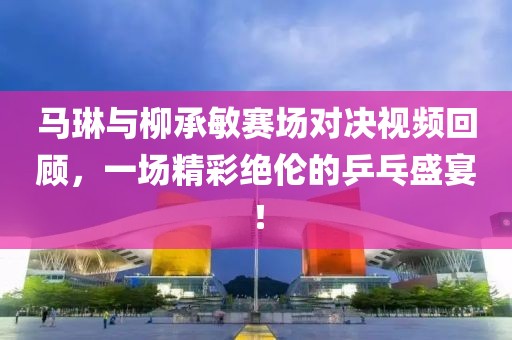 马琳与柳承敏赛场对决视频回顾，一场精彩绝伦的乒乓盛宴！