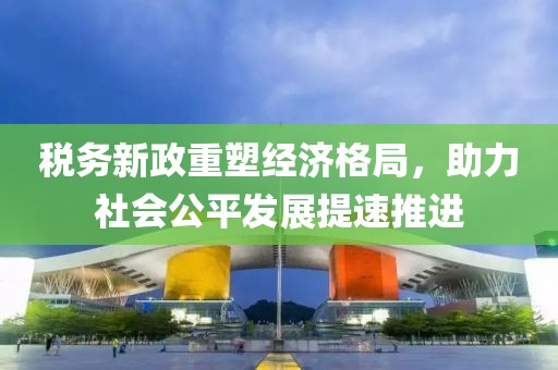 税务新政重塑经济格局，助力社会公平发展提速推进