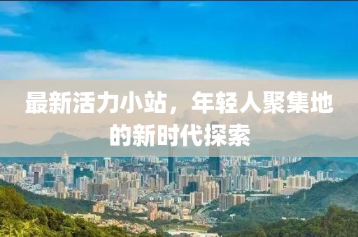 最新活力小站，年轻人聚集地的新时代探索