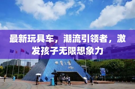 最新玩具车，潮流引领者，激发孩子无限想象力