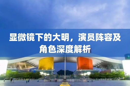 显微镜下的大明，演员阵容及角色深度解析