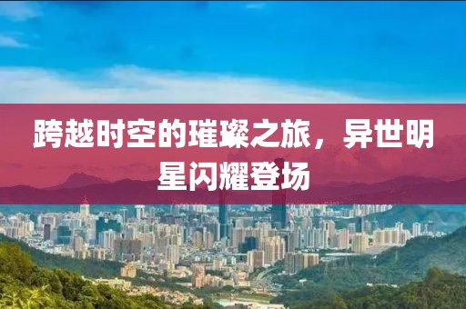 跨越时空的璀璨之旅，异世明星闪耀登场