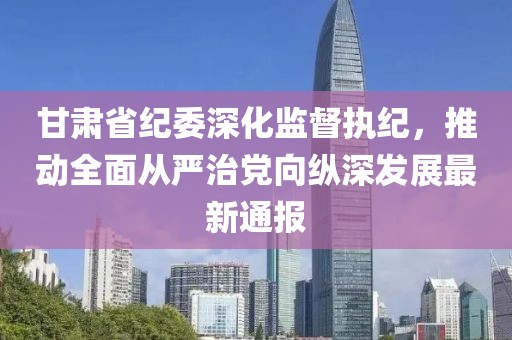 甘肃省纪委深化监督执纪，推动全面从严治党向纵深发展最新通报