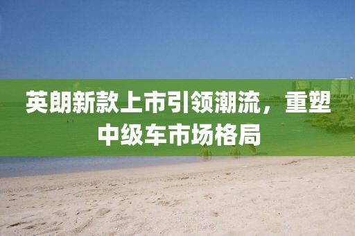 英朗新款上市引领潮流，重塑中级车市场格局