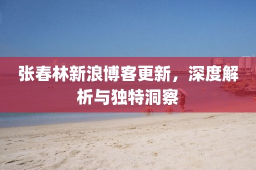 张春林新浪博客更新，深度解析与独特洞察