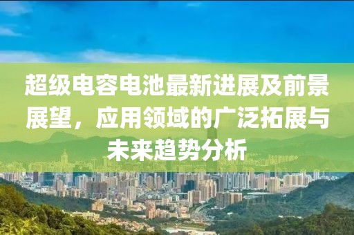 超级电容电池最新进展及前景展望，应用领域的广泛拓展与未来趋势分析