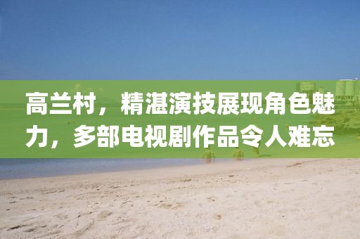 高兰村，精湛演技展现角色魅力，多部电视剧作品令人难忘