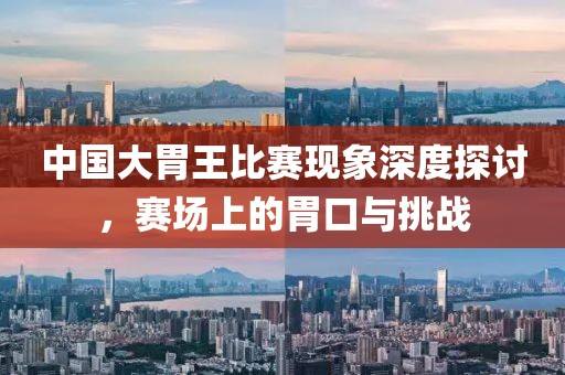 中国大胃王比赛现象深度探讨，赛场上的胃口与挑战