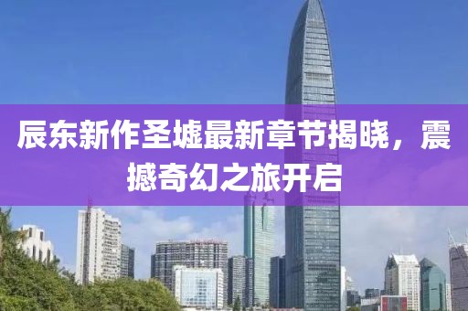 辰东新作圣墟最新章节揭晓，震撼奇幻之旅开启