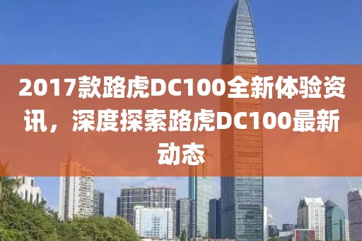 2017款路虎DC100全新体验资讯，深度探索路虎DC100最新动态