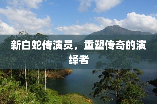 新白蛇传演员，重塑传奇的演绎者