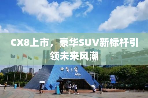 CX8上市，豪华SUV新标杆引领未来风潮