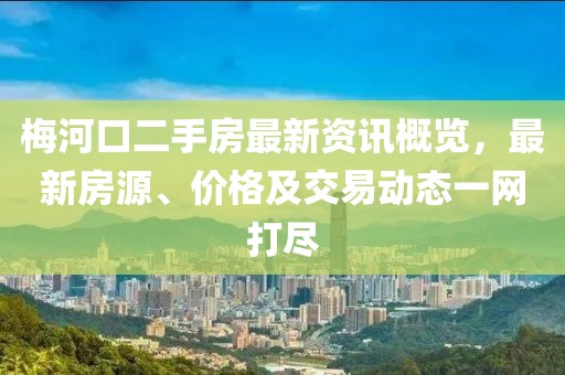梅河口二手房最新资讯概览，最新房源、价格及交易动态一网打尽