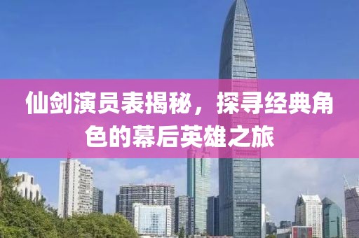 仙剑演员表揭秘，探寻经典角色的幕后英雄之旅