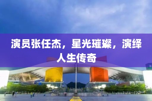 演员张任杰，星光璀璨，演绎人生传奇