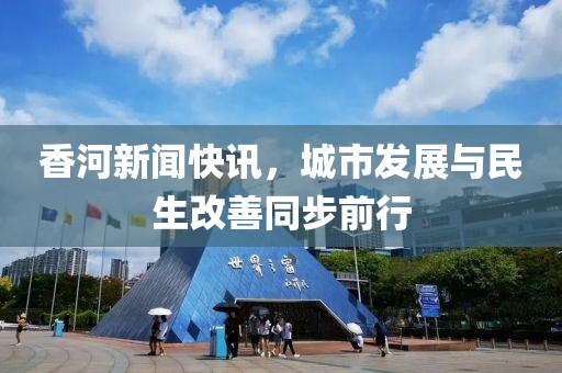 香河新闻快讯，城市发展与民生改善同步前行