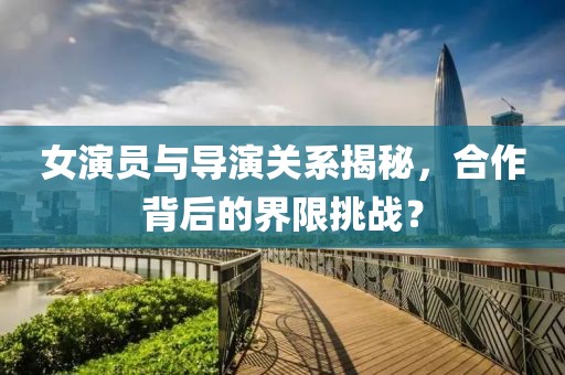 女演员与导演关系揭秘，合作背后的界限挑战？