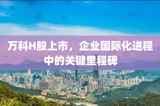 万科H股上市，企业国际化进程中的关键里程碑