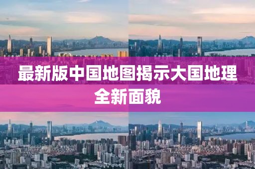 最新版中国地图揭示大国地理全新面貌