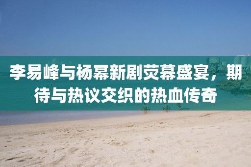 李易峰与杨幂新剧荧幕盛宴，期待与热议交织的热血传奇