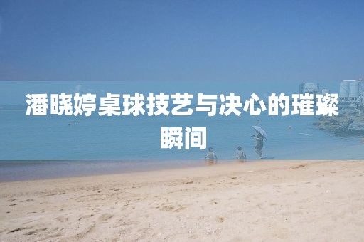 潘晓婷桌球技艺与决心的璀璨瞬间