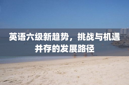 英语六级新趋势，挑战与机遇并存的发展路径