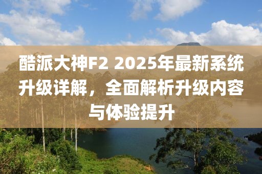 酷派大神F2 2025年最新系统升级详解，全面解析升级内容与体验提升