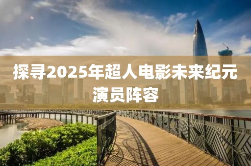 探寻2025年超人电影未来纪元演员阵容