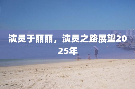演员于丽丽，演员之路展望2025年