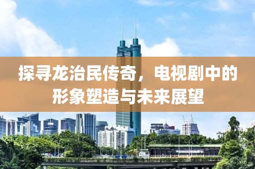 探寻龙治民传奇，电视剧中的形象塑造与未来展望