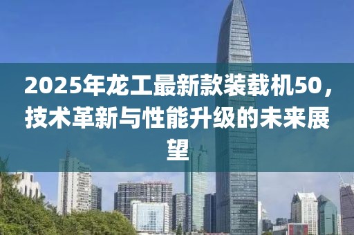 2025年龙工最新款装载机50，技术革新与性能升级的未来展望
