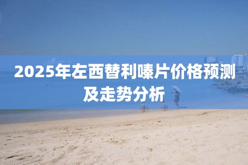 2025年左西替利嗪片价格预测及走势分析