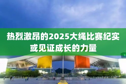 热烈激昂的2025大绳比赛纪实或见证成长的力量
