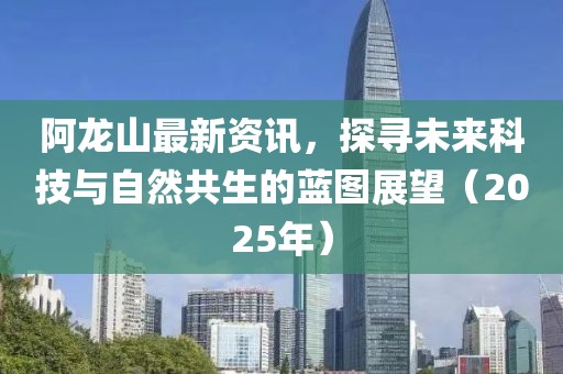 阿龙山最新资讯，探寻未来科技与自然共生的蓝图展望（2025年）