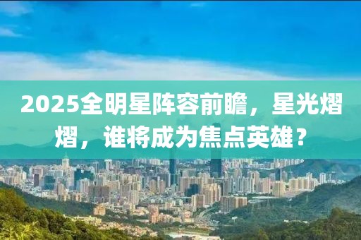 2025全明星阵容前瞻，星光熠熠，谁将成为焦点英雄？