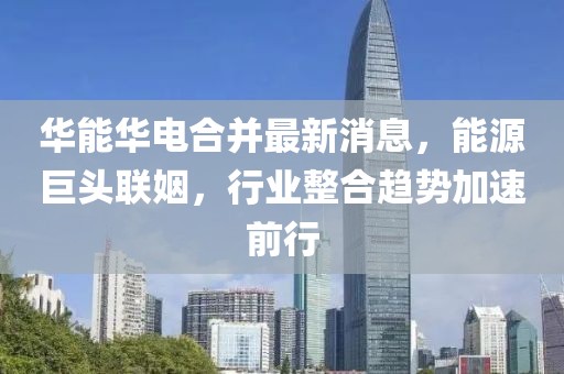 华能华电合并最新消息，能源巨头联姻，行业整合趋势加速前行