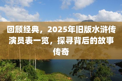 回顾经典，2025年旧版水浒传演员表一览，探寻背后的故事传奇