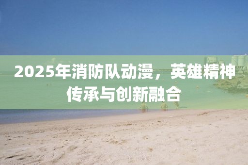2025年消防队动漫，英雄精神传承与创新融合
