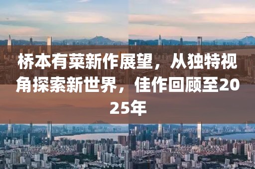 桥本有菜新作展望，从独特视角探索新世界，佳作回顾至2025年