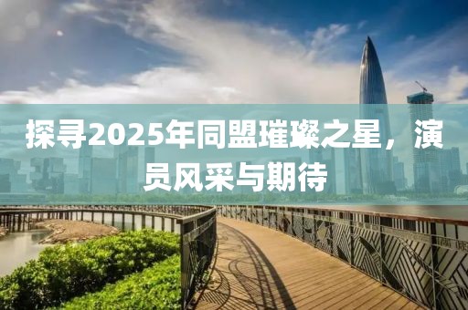 探寻2025年同盟璀璨之星，演员风采与期待