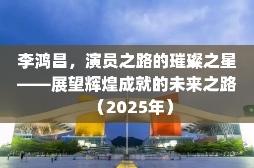 李鸿昌，演员之路的璀璨之星——展望辉煌成就的未来之路（2025年）