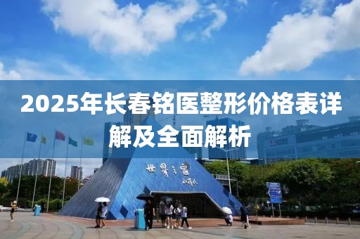 2025年长春铭医整形价格表详解及全面解析