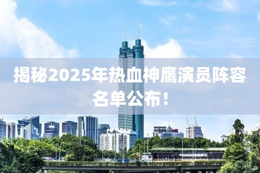 揭秘2025年热血神鹰演员阵容名单公布！
