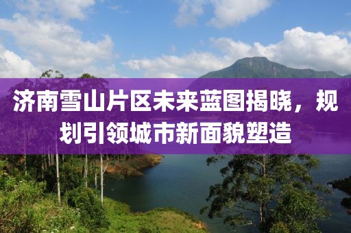 济南雪山片区未来蓝图揭晓，规划引领城市新面貌塑造