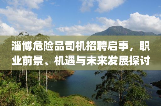 淄博危险品司机招聘启事，职业前景、机遇与未来发展探讨