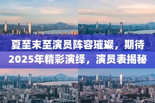 夏至末至演员阵容璀璨，期待2025年精彩演绎，演员表揭秘