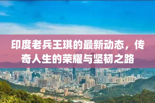 印度老兵王琪的最新动态，传奇人生的荣耀与坚韧之路