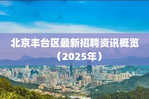 北京丰台区最新招聘资讯概览（2025年）